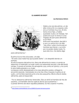 127
EL ALIMENTO DE DIOS89
Los Hermanos Grimm
Había una vez dos primos, un de
ellos vivía junto a su esposa, este
era un hombre muy rico. El otro
tenía cinco hijos, y había
quedado viudo y sin trabajo, tan
pobre era que no tenía ni unas
migajas de pan para alimentar
a sus niños.
Ante esta necesidad, decidió ir
a ver a su primo rico y le dijo:
-"Mis niños, sufren mucho por el
hambre que tienen, y yo sufro
por no poder darles nada. Tú,
que eres rico, me darías algo
para alimentarnos."-
El primo rico lo miro ofuscado, y le dijo:
-"En esta casa nada hay que pueda darte."- y lo despidió dando un
portazo.
Al rato la esposa del primo rico, lleno de alimentos la mesa y cuando se
disponían a merendar, la mujer cortó una rebanada de pan y de ella brotó
sangre. Cuando el hombre vio semejante cosa, entro en pánico, y le contó
lo que había pasado a su mujer.
La esposa corrió desesperada a la casa del primo pobre, al llegar lo
encontró rezando. Horrorizada vio a los tres niños mayores muertos en el
suelo, y al hombre rezando junto a los dos pequeños. Ella le ofreció darles
alimentos, pero el respondió:
-"Ya no deseamos alimentos terrenales. Dios ya alivió el hambre de tres de
nosotros, y el también oirá las súplicas de los que quedamos."-
Cuando terminó de decir aquellas palabras, los tres cayeron muertos.
89
http://www.cuentosyfabulas.com.ar/2009/11/cuento-hermanos-grimm
 