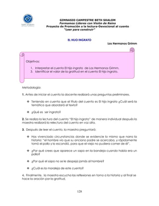 128
GIMNASIO CAMPESTRE BETH SHALOM
Formamos Líderes con Visión de Reino
Proyecto de Promoción a la lectura-Devocional al cuento
“Leer para construir”
EL HIJO INGRATO
Los Hermanos Grimm
Metodología:
1. Antes de iniciar el cuento la docente realizará unas preguntas preliminares.
 Teniendo en cuenta que el título del cuento es El hijo ingrato ¿Cuál será la
temática que abordará el texto?
 ¿Qué es ser ingrato?
2. Se realiza la lectura del cuento “El hijo ingrato” de manera individual después la
maestra realizará la relectura del cuento en voz alta.
3. Después de leer el cuento, la maestra preguntará:
 Has vivenciado circunstancias donde se evidencie lo mismo que narra la
historia: “el hombre vio que su anciano padre se acercaba, y rápidamente
tomó el pollo y lo escondió, para que el viejo no pudiera comer de él”.
 ¿Por qué crees que aparece un sapo en la bandeja cuando había era un
pollo?
 ¿Por qué el sapo no se le despeja jamás al hombre?
 ¿Cuál es la moraleja de este cuento?
4. Finalmente, la maestra escucha las reflexiones en torno a la historia y al final se
hace la oración por la gratitud.
Objetivos:
1. Interpretar el cuento El hijo ingrato de Los Hermanos Grimm.
3. Identificar el valor de la gratitud en el cuento El hijo ingrato.
 