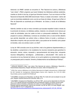 13
Adicional a la RNBP, también se encuentra el Plan Nacional de Lectura y Bibliotecas
“Leer Libera” –PNLB, programa que buscó fortalecer las bibliotecas públicas existentes,
crearlas en donde no las hay, al igual que fomentar la lectura. Tuvo sus inicios en el Plan
Nacional de Desarrollo 2002-2006 denominado “Hacia un estado comunitario”, dentro del
cual se encontraba establecido como una de sus líneas de trabajo. Al igual que la Red, el
Plan de Desarrollo es coordinado por el Ministerio de Cultura, a través de la Biblioteca
Nacional4
.
Además, también se creó un marco normativo que buscaba respaldar la labor a través de
la promoción de lectura y la biblioteca pública, instando a la animación de la lectura por
medio de actividades; para las cuales se tenía un presupuesto establecido. Para este
proyecto la Lectura y Bibliotecas, la lectura es concebida como un acto de libre albedrío
que permite desarrollar una actitud crítica y reflexiva frente al mundo y contribuye a
desarrollar el espíritu más que acumular saber y que puede ser tan divertido como pasear
en bicicleta, volar una cometa o subir a un árbol5
.
La ley de 1993 conocida como la Ley del libro, instó a los gobiernos departamentales y a
las alcaldías a proporcionar a los ciudadanos los recursos necesarios para garantizar la
educación, ciencia, cultura, recreación y aprovechamiento del tiempo libre, incluyendo
recursos bibliográficos, tecnológicos , profesionales y estructurales6
. Otro avance se
encuentra en la Ley General de Cultura, en la cual el gobierno se comprometió a asignar
un presupuesto para la creación, fomento y fortalecimiento de las Bibliotecas Públicas7
.
4
GIRALGO RENGIFO, Mary. Leer Libera: Plan Nacional de Lectura y Bibliotecas. Desarrollo y
Sostenibilidad (Diapositiva). Bogotá. Ministerio de Cultura. 2005. 60 diapositivas. Col.
5
LEYVA, Elsa. Lectura y Bibliotecas en las Políticas Nacionales de la Región Latinoamericana. Infodiversidad
No 010. Sociedad de Investigaciones Bibliotecológicas Buenos Aires, Argentina. Pg. 51-53 EN LINEA:
http://redalyc.uaemex.mx/pdf/277/27701002.pdf
6
COLOMBIA. Congreso de la Republica. Ley 98 de 1993. Por medio del cual se adoptan la Ley del
Libro. Bogotá: Imprenta Nacional de Colombia, 2006. p.13.
7
COLOMBIA. Congreso de la República. Ley 397 de 1997., por lo cual se desarrollan los Artículos
70,71 y 72 y demás Artículos concordantes de la Constitución Política y se dictan normas sobre
patrimonio cultural, fomentos y estímulos a la cultura, se crea el Ministerio de la Cultura y se
trasladan algunas dependencias. (término de consulta: Ley 397 de 1997). En línea). Bogotá: 1997.
(consulta 2007-01-13). P.1.Disponible en:
http://www.culturarecreacionydeporte.gov.co/descargas/normas_resoluciones/LEY_397_DE_1997.html
 