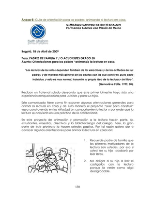 130
Anexo 6- Guía de orientación para los padres: animando la lectura en casa.
GIMNASIO CAMPESTRE BETH SHALOM
Formamos Líderes con Visión de Reino
Bogotá, 18 de Abril de 2009
Para: PADRES DE FAMILIA Y / O ACUDIENTES GRADO 5B
Asunto: Orientaciones para los padres “animando la lectura en casa.
“Las lecturas de los niños dependen también de las elecciones y de las actitudes de sus
padres, y de manera más general de los adultos con los que conviven, pues cada
individuo, y esto es muy normal, transmite su propia idea de la lectura y del libro”.
(Geneviève Patte, 1999, 50).
Reciban un fraternal saludo deseando que este primer bimestre haya sido una
experiencia enriquecedora para ustedes y para sus hijos.
Este comunicado tiene como fin exponer algunas orientaciones generales para
animar la lectura en casa y de esta manera el proyecto “Leer para construir”
vaya construyendo en los niños(as) un comportamiento lector y por ende que la
lectura se convierta en una práctica de la cotidianidad.
En este proyecto de animación y promoción a la lectura hacen parte, los
estudiantes, maestros, directivas y la bibliotecóloga del colegio. Pero, la gran
parte de este proyecto la hacen ustedes papitos. Por tal razón quiero dar a
conocer algunas orientaciones para animar la lectura en casa son:
1. Recuerde padre de familia que
los primeros motivadores de la
lectura son ustedes, por eso si
usted lee su hijo acabará por
leer libros.
2. No obligar a su hijo a leer ni
castigarlos con la lectura
porque la verán como algo
desagradable.
 