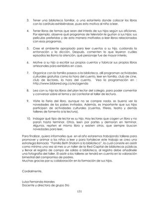 131
3. Tener una biblioteca familiar, o una estantería donde colocar los libros
con la carátula exhibiéndose, pues esto motiva al niño a leer.
4. Tener libros de temas que sean del interés de sus hijos según sus aficiones.
Por ejemplo, observe qué programas de televisión le gustan a sus hijos; sus
películas preferidas y de esta manera motívelos a leer libros relacionados
con esos programas.
5. Cree el ambiente apropiado para leer cuentos a su hijo, cuidando la
entonación y la dicción. Después, comenten lo que leyeron cuáles
episodios les llamo la atención, qué personaje fue de mayor interés.
6. Motive a su hijo a escribir sus propios cuentos y fabricar sus propios libros
artesanales para exhibirlos en casa.
7. Organice con la familia paseos a la biblioteca, allí programan actividades
culturales gratuitas como la hora del cuento, leer en familia, club de cine,
club de lectores, la hora del cuento. Vea la programación en :
http://www.biblored.org.co/es/agenda
8. Lea con su hijo los libros del plan lector del colegio, para poder comentar
y conversar sobre el tema y así contestar el taller de lectura.
9. Visite la Feria del libro, aunque no se compre nada, es bueno ver la
novedades de los países invitados. Además, es importante que sus hijos
participen de actividades culturales (cuentos, títeres, teatro y demás
talleres de fomento a la lectura).
10. Indagar qué tipo de lector es su hijo. Hay lectores que cogen un libro y no
paran hasta terminar. Otros, leen por partes y demoran en terminar.
Algunos, repiten el mismo libro y existen otros, que siempre buscan
novedades para leer.
Para finalizar, quiero informarles que en el año estaremos trabajando talleres para
promover y animar a los niños a leer y para fortalecer este trabajo se creo una
estrategia llamada “Familia Beth Shalom a la biblioteca”, la cual consiste en asistir
como mínimo una vez al mes a un taller de la Red Capital de bibliotecas públicas
y llenar el registro de campo de salida a biblioteca, al registro debe añadírsele
una fotografía del taller. El asistir a los talleres se tendrá en cuenta en la valoración
bimestral del compromiso de padres.
Muchas gracias por su colaboración en la formación de sus hijos.
Cordialmente,
Luisa Fernanda Morales
Docente y directora de grupo 5to
 