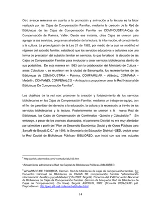 14
Otro avance relevante en cuanto a la promoción y animación a la lectura es la labor
realizada por las Cajas de Compensación Familiar, mediante la creación de la Red de
Bibliotecas de las Cajas de Compensación Familiar en COMINDUSTRIA-Caja de
Compensación de Palmira, Valle-. Desde ese instante, otras Cajas se unieron para
agregar a sus servicios, programas alrededor de la lectura, la información, el conocimiento
y la cultura. La promulgación de la Ley 21 de 1982, por medio de la cual se modificó el
régimen del subsidio familiar, estableció que los servicios educativos y culturales son una
forma de prestación del subsidio familiar en servicios, lo que fortaleció la decisión de las
Cajas de Compensación Familiar para involucrar y crear servicios bibliotecarios dentro de
sus portafolios. De esta manera en 1983 con la colaboración del Ministerio de Cultura –
antes Colcultura -, se reunieron en la ciudad de Barranquilla, los representantes de las
Bibliotecas de COMINDUSTRIA – Palmira, COMFAMILIAR – Atlántico, COMFAMA –
Medellín, CONFANDI, COMFENALCO – Antioquía y propusieron crear la Red Nacional de
Bibliotecas De Compensación Familiar8
.
Los objetivos de la red son: promover la creación y fortalecimiento de los servicios
bibliotecarios en las Cajas de Compensación Familiar, mediante un trabajo en equipo, con
el fin de garantizar del derecho a la educación, la cultura y la recreación, a través de los
servicios bibliotecarios y la lectura. Posteriormente se unieron a la nueva Red de
Bibliotecas, las Cajas de Compensación de Comfenalco –Quindío y Colsubsidio*9
Sin
embrago, a pesar de los avances alcanzados, el panorama Distrital no era muy alentador
por tal motivo a partir del “Plan de Desarrollo Económico, Social y de Obras Públicas para
Santafé de Bogotá D.C.” de 1998, la Secretaría de Educación Distrital –SED, decide crear
la Red Capital de Bibliotecas Públicas- BIBLIORED, que inició con sus tres actuales
8
http://orbita.starmedia.com/~contaduria1/c50.htm
*Actualmente administra la Red de Capital de Bibliotecas Públicas-BIBLIORED
9
ALVARADO DE ESCORCIA, Carmen. Red de bibliotecas de cajas de compensación familiar. En:
Encuentro Nacional de Bibliotecas de CAJAS DE compensación Familiar “Alfabetización
informacional: desafíos y posibilidades” (16o:2007: Bogotá). Ponencia del XVII Encuentro Nacional
de Bibliotecas de Cajas de Compensación Familiar. (término de búsqueda: Red de Bibliotecas de
Cajas de Compensación). (En línea). Bogotá: ASCOLBI, 2007. (Consulta 2009-03-28) p.6.
Disponible en: http://pwp.etb.net.co/lemachett/index.html.
 