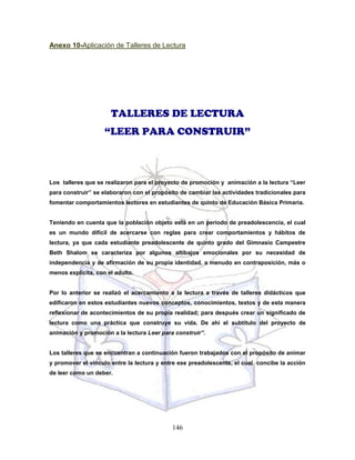 146
Anexo 10-Aplicación de Talleres de Lectura
TALLERES DE LECTURA
“LEER PARA CONSTRUIR”
Los talleres que se realizaron para el proyecto de promoción y animación a la lectura “Leer
para construir” se elaboraron con el propósito de cambiar las actividades tradicionales para
fomentar comportamientos lectores en estudiantes de quinto de Educación Básica Primaria.
Teniendo en cuenta que la población objeto está en un período de preadolescencia, el cual
es un mundo difícil de acercarse con reglas para crear comportamientos y hábitos de
lectura, ya que cada estudiante preadolescente de quinto grado del Gimnasio Campestre
Beth Shalom se caracteriza por algunos altibajos emocionales por su necesidad de
independencia y de afirmación de su propia identidad, a menudo en contraposición, más o
menos explícita, con el adulto.
Por lo anterior se realizó el acercamiento a la lectura a través de talleres didácticos que
edificaron en estos estudiantes nuevos conceptos, conocimientos, textos y de esta manera
reflexionar de acontecimientos de su propia realidad; para después crear un significado de
lectura como una práctica que construye su vida. De ahí el subtítulo del proyecto de
animación y promoción a la lectura Leer para construir”.
Los talleres que se encuentran a continuación fueron trabajados con el propósito de animar
y promover el vínculo entre la lectura y entre ese preadolescente, el cual concibe la acción
de leer como un deber.
 