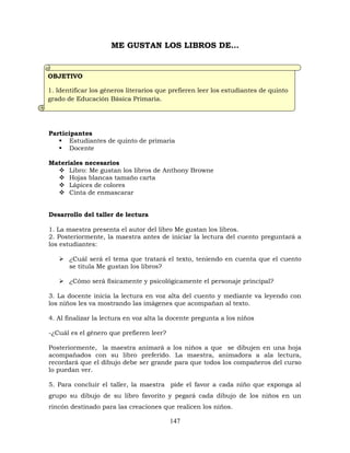 147
ME GUSTAN LOS LIBROS DE…
Participantes
 Estudiantes de quinto de primaria
 Docente
Materiales necesarios
 Libro: Me gustan los libros de Anthony Browne
 Hojas blancas tamaño carta
 Lápices de colores
 Cinta de enmascarar
Desarrollo del taller de lectura
1. La maestra presenta el autor del libro Me gustan los libros.
2. Posteriormente, la maestra antes de iniciar la lectura del cuento preguntará a
los estudiantes:
 ¿Cuál será el tema que tratará el texto, teniendo en cuenta que el cuento
se titula Me gustan los libros?
 ¿Cómo será físicamente y psicológicamente el personaje principal?
3. La docente inicia la lectura en voz alta del cuento y mediante va leyendo con
los niños les va mostrando las imágenes que acompañan al texto.
4. Al finalizar la lectura en voz alta la docente pregunta a los niños
-¿Cuál es el género que prefieren leer?
Posteriormente, la maestra animará a los niños a que se dibujen en una hoja
acompañados con su libro preferido. La maestra, animadora a ala lectura,
recordará que el dibujo debe ser grande para que todos los compañeros del curso
lo puedan ver.
5. Para concluir el taller, la maestra pide el favor a cada niño que exponga al
grupo su dibujo de su libro favorito y pegará cada dibujo de los niños en un
rincón destinado para las creaciones que realicen los niños.
OBJETIVO
1. Identificar los géneros literarios que prefieren leer los estudiantes de quinto
grado de Educación Básica Primaria.
 