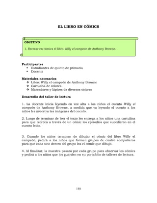148
EL LIBRO EN CÓMICS
Participantes
 Estudiantes de quinto de primaria
 Docente
Materiales necesarios
 Libro: Willy el campeón de Anthony Browne
 Cartulina de colores
 Marcadores y lápices de diversos colores
Desarrollo del taller de lectura
1. La docente inicia leyendo en voz alta a los niños el cuento Willy el
campeón de Anthony Browne, a medida que va leyendo el cuento a los
niños les muestra las imágenes del cuento.
2. Luego de terminar de leer el texto les entrega a los niños una cartulina
para que recreen a través de un cómic los episodios que sucedieron en el
cuento leído.
3. Cuando los niños terminen de dibujar el cómic del libro Willy el
campeón, pedirá a los niños que formen grupos de cuatro compañeros
para que cada uno dentro del grupo lea el cómic que dibujo.
4. Al finalizar, la maestra pasará por cada grupo para observar los cómics
y pedirá a los niños que los guarden en su portafolio de talleres de lectura.
OBJETIVO
1. Recrear en cómics el libro Willy el campeón de Anthony Browne.
 