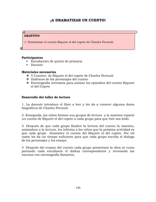 149
¡A DRAMATIZAR UN CUENTO!
Participantes
 Estudiantes de quinto de primaria
 Docente
Materiales necesarios
 5 Cuentos de Riquete el del copete de Charles Perrault
 Disfraces de los personajes del cuento
 Escenografía necesaria para animar los episodios del cuento Riquete
el del Copete
Desarrollo del taller de lectura
1. La docente introduce el libro a leer y les da a conocer algunos datos
biográficos de Charles Perrault.
2. Enseguida, los niños forman sus grupos de lectura y la maestra reparte
un cuento de Riquete el del copete a cada grupo para que éste sea leído.
3. Después de que cada grupo finalice la lectura del cuento la maestra,
animadora a la lectura, les informa a los niños que la próxima actividad es
que cada grupo dramatice el cuento del Riquete el del copete. Por tal
razón les da un tiempo suficiente para que cada grupo escriba el dialogo
de los personajes y los ensaye.
4. Después del ensayo del cuento cada grupo presentará la obra al curso
portando cada estudiante el disfraz correspondiente y recreando las
escenas con escenografía llamativa.
OBJETIVO
1. Dramatizar el cuento Riquete el del copete de Charles Perrault.
 