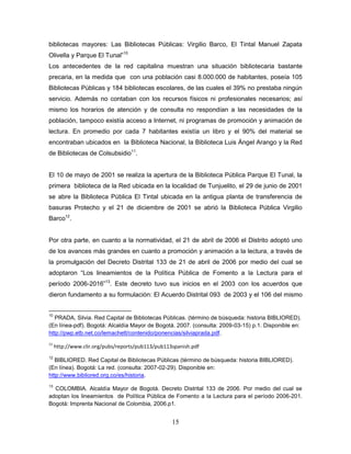 15
bibliotecas mayores: Las Bibliotecas Públicas: Virgilio Barco, El Tintal Manuel Zapata
Olivella y Parque El Tunal”10
Los antecedentes de la red capitalina muestran una situación bibliotecaria bastante
precaria, en la medida que con una población casi 8.000.000 de habitantes, poseía 105
Bibliotecas Públicas y 184 bibliotecas escolares, de las cuales el 39% no prestaba ningún
servicio. Además no contaban con los recursos físicos ni profesionales necesarios; así
mismo los horarios de atención y de consulta no respondían a las necesidades de la
población, tampoco existía acceso a Internet, ni programas de promoción y animación de
lectura. En promedio por cada 7 habitantes existía un libro y el 90% del material se
encontraban ubicados en la Biblioteca Nacional, la Biblioteca Luis Ángel Arango y la Red
de Bibliotecas de Colsubsidio11
.
El 10 de mayo de 2001 se realiza la apertura de la Biblioteca Pública Parque El Tunal, la
primera biblioteca de la Red ubicada en la localidad de Tunjuelito, el 29 de junio de 2001
se abre la Biblioteca Pública El Tintal ubicada en la antigua planta de transferencia de
basuras Protecho y el 21 de diciembre de 2001 se abrió la Biblioteca Pública Virgilio
Barco12
.
Por otra parte, en cuanto a la normatividad, el 21 de abril de 2006 el Distrito adoptó uno
de los avances más grandes en cuanto a promoción y animación a la lectura, a través de
la promulgación del Decreto Distrital 133 de 21 de abril de 2006 por medio del cual se
adoptaron “Los lineamientos de la Política Pública de Fomento a la Lectura para el
período 2006-2016”13
. Este decreto tuvo sus inicios en el 2003 con los acuerdos que
dieron fundamento a su formulación: El Acuerdo Distrital 093 de 2003 y el 106 del mismo
10
PRADA, Silvia. Red Capital de Bibliotecas Públicas. (término de búsqueda: historia BIBLIORED).
(En línea-pdf). Bogotá: Alcaldía Mayor de Bogotá. 2007. (consulta: 2009-03-15) p.1. Disponible en:
http://pwp.etb.net.co/lemachett/contenido/ponencias/silviaprada.pdf.
11
http://www.clir.org/pubs/reports/pub113/pub113spanish.pdf
12
BIBLIORED. Red Capital de Bibliotecas Públicas (término de búsqueda: historia BIBLIORED).
(En línea). Bogotá: La red. (consulta: 2007-02-29). Disponible en:
http://www.bibliored.org.co/es/historia.
13
COLOMBIA. Alcaldía Mayor de Bogotá. Decreto Distrital 133 de 2006. Por medio del cual se
adoptan los lineamientos de Política Pública de Fomento a la Lectura para el período 2006-201.
Bogotá: Imprenta Nacional de Colombia, 2006.p1.
 