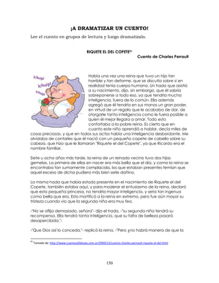 150
¡A DRAMATIZAR UN CUENTO!
Lee el cuento en grupos de lectura y luego dramatízalo.
RIQUETE EL DEL COPETE91
Cuento de Charles Perrault
Había una vez una reina que tuvo un hijo tan
horrible y tan deforme, que se discutía sobre si en
realidad tenía cuerpo humano. Un hada que asistió
a su nacimiento, dijo, sin embargo, que él sabría
sobreponerse a todo eso, ya que tendría mucha
inteligencia, fuera de lo común. Ella además
agregó que él tendría en sus manos un gran poder,
en virtud de un regalo que le acababa de dar, de
otorgarle tanta inteligencia como le fuera posible a
quien él mejor llegara a amar. Todo esto
confortaba a la pobre reina. Es cierto que en
cuanto este niño aprendió a hablar, decía miles de
cosas preciosas, y que en todos sus actos había una inteligencia desbordante. Me
olvidaba de contarles que él nació con un pequeño copete de cabello sobre su
cabeza, que hizo que le llamaran "Riquete el del Copete", ya que Ricardo era el
nombre familiar.
Siete u ocho años más tarde, la reina de un reinado vecino tuvo dos hijas
gemelas. La primera de ellas en nacer era más bella que el día, y como la reina se
encontraba tan sumamente complacida, los que estaban presentes temían que
aquel exceso de dicha pudiera más bien serle dañino.
La misma hada que había estado presente en el nacimiento de Riquete el del
Copete, también estaba aquí, y para moderar el entusiasmo de la reina, declaró
que esta pequeña princesa, no tendría mayor inteligencia, y sería tan ingenua
como bella que era. Esto mortificó a la reina en extremo, pero fue aún mayor su
tristeza cuando vio que la segunda niña era muy fea.
-"No se aflija demasiado, señora"- dijo el hada, -"su segunda niña tendrá su
recompensa. Ella tendrá tanta inteligencia, que su falta de belleza pasará
desapercibida."-
-"Que Dios así lo conceda."- replicó la reina, -"Pero ¿no habrá manera de que la
91
Tomado de: http://www.cuentosyfabulas.com.ar/2009/12/cuento-charles-perrault-riquete-el-del.html
 