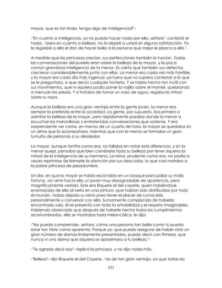 151
mayor, que es tan linda, tenga algo de inteligencia?"-
-"En cuanto a inteligencia, yo no puedo hacer nada por ella, señora"- contestó el
hada, -"pero en cuanto a belleza, no la dejaré a usted sin alguna satisfacción. Yo
le regalaré a ella el don de hacer bella a la persona que mejor le plazca a ella."-
A medida que las princesas crecían, sus perfecciones también lo hacían. Todas
las conversaciones del pueblo eran sobre la belleza de la mayor, y la poca
común grandiosa inteligencia de la menor. Es cierto que también sus defectos
crecieron considerablemente junto con ellas. La menor era cada vez más horrible,
y la mayor era cada día más ingenua: ya fuera que no supiera contestar a lo que
se le preguntara, o que decía cualquier tontería. Y se había hecho tan inútil con
sus movimientos, que ni siquiera podía poner la vajilla sobre el mantel, quebrando
a menudo las piezas. Y si trataba de tomar un vaso de agua, regaba la mitad
sobre su ropa.
Aunque la belleza era una gran ventaja entre la gente joven, la menor era
siempre la preferida entre la sociedad. La gente, por supuesto, iba primero a
admirar la belleza de la mayor, pero rápidamente pasaba donde la menor a
escuchar las maravillosas y entretenidas conversaciones que sostenía. Y era
sorprendente ver como, en menos de un cuarto de hora, la mayor se quedaba sin
un alma que la acompañara, mientras que con la menor se formaba un gran
tumulto de personas a su alrededor.
La mayor, aunque tontita como era, no fallaba en notar esta diferencia, y sin la
menor queja, pensaba que bien cambiaría toda su belleza por tener siquiera la
mitad de la inteligencia de su hermana. La reina, prudente como era, no podía a
veces reprimirse de llamarle la atención por sus descuidos, lo que casi mataba a
la pobre princesa de pesadumbre.
Un día, en que la mayor se había escondido en un bosque para paliar su mala
fortuna, vio venir hacia ella un joven muy desagradable de apariencia, pero
magníficamente vestido. Este era Riquete el del copete, quien habiéndose
enamorado de ella al verla en una pintura -que habían sido distribuidas por todo
el mundo-, había dejado su reino para tener el placer de conocerla
personalmente y conversar con ella. Sumamente complacido de haberla
encontrado sola, él se presentó con toda la amabilidad y el respeto imaginables.
Habiendo observado que después de haberle hecho todos los cumplimientos
acostumbrados, ella se mostraba toda melancólica, le dijo:
-"No puedo comprender, señora, cómo una persona tan bella como tú pueda
estar tan triste como aparenta. Porque yo, que puedo asegurar de haber visto un
gran número de damas lindamente presentadas, puedo decir con firmeza, que
nunca vi una dama que siquiera se aproximara a tu belleza."-
-"Te agrada decir eso"- replicó la princesa, y no dijo nada más.
-"Belleza"- dijo Riquete el del Copete, -"es de tan gran ventaja, ya que todas las
 