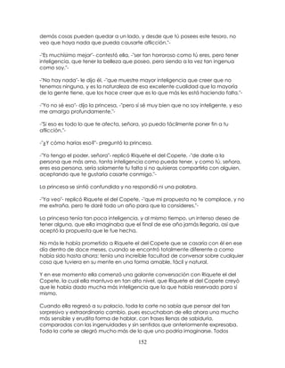152
demás cosas pueden quedar a un lado, y desde que tú posees este tesoro, no
veo que haya nada que pueda causarte aflicción."-
-"Es muchísimo mejor"- contestó ella, -"ser tan horroroso como tú eres, pero tener
inteligencia, que tener la belleza que poseo, pero siendo a la vez tan ingenua
como soy."-
-"No hay nada"- le dijo él, -"que muestre mayor inteligencia que creer que no
tenemos ninguna, y es la naturaleza de esa excelente cualidad que la mayoría
de la gente tiene, que los hace creer que es lo que más les está haciendo falta."-
-"Yo no sé eso"- dijo la princesa, -"pero sí sé muy bien que no soy inteligente, y eso
me amarga profundamente."-
-"Si eso es todo lo que te afecta, señora, yo puedo fácilmente poner fin a tu
aflicción."-
-"¿Y cómo harías eso?"- preguntó la princesa.
-"Yo tengo el poder, señora"- replicó Riquete el del Copete, -"de darle a la
persona que más amo, tanta inteligencia como pueda tener, y como tú, señora,
eres esa persona, sería solamente tu falta si no quisieras compartirla con alguien,
aceptando que te gustaría casarte conmigo."-
La princesa se sintió confundida y no respondió ni una palabra.
-"Ya veo"- replicó Riquete el del Copete, -"que mi propuesta no te complace, y no
me extraña, pero te daré todo un año para que la consideres."-
La princesa tenía tan poca inteligencia, y al mismo tiempo, un intenso deseo de
tener alguna, que ella imaginaba que el final de ese año jamás llegaría, así que
aceptó la propuesta que le fue hecha.
No más le había prometido a Riquete el del Copete que se casaría con él en ese
día dentro de doce meses, cuando se encontró totalmente diferente a como
había sido hasta ahora: tenía una increíble facultad de conversar sobre cualquier
cosa que tuviera en su mente en una forma amable, fácil y natural.
Y en ese momento ella comenzó una galante conversación con Riquete el del
Copete, la cual ella mantuvo en tan alto nivel, que Riquete el del Copete creyó
que le había dado mucha más inteligencia que la que había reservado para sí
mismo.
Cuando ella regresó a su palacio, toda la corte no sabía que pensar del tan
sorpresivo y extraordinario cambio, pues escuchaban de ella ahora una mucho
más sensible y erudita forma de hablar, con frases llenas de sabiduría,
comparadas con las ingenuidades y sin sentidos que anteriormente expresaba.
Toda la corte se alegró mucho más de lo que uno podría imaginarse. Todos
 
