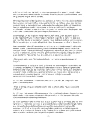 153
estaban encantados, excepto su hermana, porque al no tener la ventaja sobre
ella con respecto a la sabiduría, ahora ella se sentía en una posición inferior, pero
sin guardarle ningún rencor por ello.
El rey siguió gobernando siguiendo sus consejos, e incluso muchas veces realizaba
las reuniones con sus ministros en su apartamento. Las noticias sobre este cambio
en la princesa se extendieron por todos lados. Los príncipes de los reinos vecinos
hacían todo lo que podían para ganar su favor, y casi todos la pedían en
matrimonio, pero ella no encontraba a ninguno con suficiente sabiduría para ella.
A todos les daba audiencia, pero ninguno la convencía.
Sin embargo, un día llegó uno tan poderoso, tan sabio, y tan apuesto, que no
podía negar sentir una fuerte atracción hacia él. Su padre lo notó, y le dijo que
era voluntad de ella el escoger un marido, y que debía de aclarar sus intenciones.
Ella le agradeció a su padre, y le pidió le diera tiempo para analizar la situación.
Por casualidad, ella salió a caminar por el bosque por donde conoció a Riquete
el del Copete, pues buscaba el lugar más conveniente para pensar sobre qué
decisión tomar. Mientras caminaba en profunda meditación, escuchó un confuso
ruido a su alrededor, como si mucha gente corriera muy apresurada para atrás y
para adelante. Y poniendo más atención, oyó a alguien que decía:
-"Dame esa olla"-, otro -"dame la cafetera"-, y un tercero -"pon leña para el
fuego"-
Al mismo tiempo el bosque se abrió, y vio ante sus ojos una gran cocina llena de
cocineros, ayudantes, y toda clase de oficiales necesarios para una gran fiesta.
Entonces salió un grupo de cocineros, como unos veinte o treinta, que arreglaron
una gran mesa en el bosque, quienes tenían en sus manos pines para carnes, y
colas de zorro en sus sombreros, y comenzaron a trabajar, cantando
armoniosamente una linda tonada.
La princesa, totalmente confundida por todo lo que veía, les preguntó a ellos
para quien trabajaban.
-"Para el príncipe Riquete el del Copete"- dijo el jefe de ellos, -"quien se casará
mañana."-
La princesa, más sorprendida que nunca, y recapacitando de pronto que hoy era
el día de los doce meses en que le había prometido al príncipe su matrimonio,
sólo deseaba que se la tragara la tierra.
La razón por la que ella olvidara eso, es que cuando hizo la promesa, ella era muy
ignorante, y habiendo obtenido la gran sabiduría que el príncipe le otorgó, había
por completo olvidado todas las cosas que hizo cuando era ingenua. Ella
entonces continuó su caminata, pero no había caminado unos treinta pasos,
cuando se encontró con Riquete el del Copete, todo galante y magníficamente
vestido, como debía ser para un príncipe que iba a su boda.
 