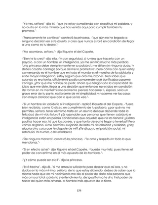 154
-"Ya ves, señora"- dijo él, -"que yo estoy cumpliendo con exactitud mi palabra, y
no dudo en lo más mínimo que has venido aquí para cumplir también tu
promesa."-
-"Francamente te confieso"- contestó la princesa, -"que aún no he llegado a
ninguna decisión en este asunto, y creo que nunca estaré en condición de llegar
a una como es tu deseo."-
-"Me asombras, señora."- dijo Riquete el del Copete.
-"Bien te lo creo"- dijo ella, -"y con seguridad, si tuviera que hacerlo con un
payaso, o con un hombre sin inteligencia, yo me sentiría mucho más perdida.
'Una princesa debe siempre mantener su palabra', me dirían sin ninguna duda, 'y
debes casarte conmigo porque así me lo prometiste'. Pero como con quien estoy
conversando es el hombre que en todo el mundo es el maestro de la sabiduría y
el de mayor inteligencia, estoy segura que oirá mis razones. Bien sabes que
cuando yo era tonta, difícilmente podía comprender qué significaba casarme
contigo. ¿Por qué me habrías de pedir, ahora que tengo toda la capacidad de
juicio que me diste, llegar a una decisión que entonces no estaba en condición
de tomar en mi mente? Si sinceramente piensas hacerme tu esposa, sería un
grave error de tu parte, no librarme de mi simplicidad, y hacerme ver las cosas
con mayor claridad que con la que yo las veo."-
-"Si un hombre sin sabiduría ni inteligencia"- replicó Riquete el del Copete, -"fuera
bien recibido, como tú dices, en cumplimiento de tu palabra, ¿por qué no me
permites, señora, tener el mismo trato en un asunto del que depende toda la
felicidad de mi vida futura? ¿Es razonable que personas que tienen sabiduría e
inteligencia estén en peores condiciones que aquellas que no las tienen? ¿Cómo
podrías hacer eso, tú que las posees, y que tanto deseaste llegar a tenerlas? Pero
vamos al grano, si me permites. Dejando de lado mi deformidad y fealdad, ¿hay
alguna otra cosa que te disguste de mí? ¿Te disgusta mi posición social, mi
sabiduría, mi humor, o mis modales?
-"De ninguna manera"- contestó la princesa, -"Te amo y respeto en todo lo que
mencionas."-
-"Si en efecto así es"- dijo Riquete el del Copete, -"quedo muy feliz, pues tienes el
poder de convertirme en el más apuesto de los hombres."-
-"¿Y cómo puede ser eso?"- dijo la princesa.
-"Está hecho"- dijo él, -"si me amas lo suficiente para desear que así sea, y no
dudas en lo más mínimo, señora, de lo que estoy diciendo, debes de saber que la
misma hada que en mi nacimiento me dio el poder de darle a la persona que
más amara total sabiduría y entendimiento, de igual forma te di a ti el poder de
hacer de quien más amaras, el hombre más apuesto de la tierra.
 
