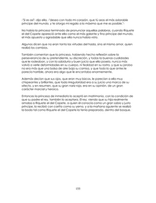 155
-"Si es así"- dijo ella, -"deseo con todo mi corazón, que tú seas el más adorable
príncipe del mundo, y te otorgo mi regalo a lo máximo que me es posible."-
No había la princesa terminado de pronunciar aquellas palabras, cuando Riquete
el del Copete apareció ante ella como el más galante y fino príncipe del mundo,
el más apuesto y agradable que ella nunca había visto.
Algunos dicen que no eran tanto las virtudes del hada, sino el mismo amor, quien
realizó los cambios.
También comentan que la princesa, habiendo hecho reflexión sobre la
perseverancia de su pretendiente, su discreción, y todas la buenas cualidades
que le rodeaban, y con la sabiduría y buen juicio que ella poseía, nunca más
volvió a verle deformidades en su cuerpo, ni fealdad en su rostro, y que su joroba
no era más que una bolsa de aire bajo su camisa, y que todo lo que antes le
parecía horrible, ahora era algo que le encantaba enormemente.
Además decían que sus ojos, que eran muy bizcos, le parecían a ella muy
chispeantes y brillantes, que toda irregularidad era a su juicio una marca de su
afecto, y en resumen, que su gran nariz roja, era en su opinión, de un gran
carácter marcial y heroico.
Entonces la princesa de inmediato lo aceptó en matrimonio, con la condición de
que su padre el rey, también lo aceptara. El rey, viendo que su hija realmente
amaba a Riquete el del Copete, a quien él conocía como un gran sabio y justo
príncipe, lo recibió con cariño como su yerno, y a la mañana siguiente se realizó
la boda tal como Riquete el del Copete la tenía preparada, dentro del bosque.
 