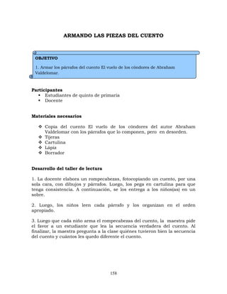 158
ARMANDO LAS PIEZAS DEL CUENTO
Participantes
 Estudiantes de quinto de primaria
 Docente
Materiales necesarios
 Copia del cuento El vuelo de los cóndores del autor Abraham
Valdelomar con los párrafos que lo componen, pero en desorden.
 Tijeras
 Cartulina
 Lápiz
 Borrador
Desarrollo del taller de lectura
1. La docente elabora un rompecabezas, fotocopiando un cuento, por una
sola cara, con dibujos y párrafos. Luego, los pega en cartulina para que
tenga consistencia. A continuación, se los entrega a los niños(as) en un
sobre.
2. Luego, los niños leen cada párrafo y los organizan en el orden
apropiado.
3. Luego que cada niño arma el rompecabezas del cuento, la maestra pide
el favor a un estudiante que lea la secuencia verdadera del cuento. Al
finalizar, la maestra pregunta a la clase quiénes tuvieron bien la secuencia
del cuento y cuántos les quedo diferente el cuento.
OBJETIVO
1. Armar los párrafos del cuento El vuelo de los cóndores de Abraham
Valdelomar.
 