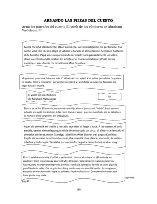 159
ARMANDO LAS PIEZAS DEL CUENTO
Arma los párrafos del cuento El vuelo de los cóndores de Abraham
Valdelomar92.
92
Mantilla, Lizette. Animando a leer. Rompecabezas de cuentos. Bogotá: Editorial Aula Alegre de Magisterio.
Pág. 43.
Mamá me riñó blandamente. ¡Qué buena era, que sin castigarme me perdonaba! Esa
noche soñé con el circo. Llegó el sábado y durante el almuerzo mis hermanos hablaron
de la función. Papá sonreía aparentando seriedad y sacó pausadamente un sobre.
¡Eran las entradas! Allí estaban los artistas y al final anunciaban el ¡Vuelo de los
cóndores!, ejecutando por la bellísima Miss Orquídea.
Mi padre no quiso que fuéramos más. El sábado el circo volvió a las calles, peros Miss Orquídea
no estaba. Entré a mi cuarto y por primera vez lloré a escondidas su ausencia. Al novelo día
llegué hasta el muelle.
El vuelo de los cóndores
de Abraham Valdelomar
Fin
El circo ya se iba. Ella me vio, me sonrió y me dijo al pasar junto a mí: “Adiós”. Bajó, sacó su
pañuelo y lo agitó mirándome. A las cinco divisé el vapor, que me manchaba con su cabellera
de humo el cielo sangriento del crepúsculo.
Aquel día demoré en la calle y no sabía qué decir al llegar a casa. A las cuatro salí de la
escuela, yendo al muelle porque había desembarcado un circo. Vi al barrista Kendall; el
domador de fieras, mister Glandys; la bellísima Miss Blutner y el payaso Confitito.
Cogida de la mano de un hombre viejo, iba una niña muy blanca, sonriente, de rubios
cabellos y lindos ojos. Ya estaba oscureciendo. Llegué a casa y todos estaban muy
serios.
El circo estaba rebosante. El público exclamó al culminar el entreacto: ¡El vuelo de los
cóndores! Sonó la campana y apareció Miss Orquídea. Serenamente realizó su peligrosa
hazaña, pero le ordenaron repetirla. Silencio. Sonó una palmada y la niña se lanzó. ¿Qué le
pasó? Nadie lo sabía. Dio un grito horrible y cayó como una avecilla herida…La recogieron,
escupió y vi marcharse de sangre su pañuelo. Papá nos hizó salir. Comprendí entonces que
había gente muy mala.
 
