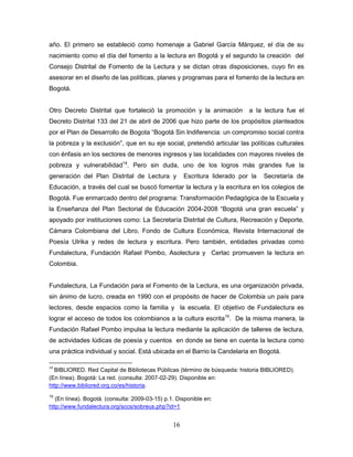 16
año. El primero se estableció como homenaje a Gabriel García Márquez, el día de su
nacimiento como el día del fomento a la lectura en Bogotá y el segundo la creación del
Consejo Distrital de Fomento de la Lectura y se dictan otras disposiciones, cuyo fin es
asesorar en el diseño de las políticas, planes y programas para el fomento de la lectura en
Bogotá.
Otro Decreto Distrital que fortaleció la promoción y la animación a la lectura fue el
Decreto Distrital 133 del 21 de abril de 2006 que hizo parte de los propósitos planteados
por el Plan de Desarrollo de Bogota “Bogotá Sin Indiferencia: un compromiso social contra
la pobreza y la exclusión”, que en su eje social, pretendió articular las políticas culturales
con énfasis en los sectores de menores ingresos y las localidades con mayores niveles de
pobreza y vulnerabilidad14
. Pero sin duda, uno de los logros más grandes fue la
generación del Plan Distrital de Lectura y Escritura liderado por la Secretaría de
Educación, a través del cual se buscó fomentar la lectura y la escritura en los colegios de
Bogotá. Fue enmarcado dentro del programa: Transformación Pedagógica de la Escuela y
la Enseñanza del Plan Sectorial de Educación 2004-2008 “Bogotá una gran escuela” y
apoyado por instituciones como: La Secretaría Distrital de Cultura, Recreación y Deporte,
Cámara Colombiana del Libro, Fondo de Cultura Económica, Revista Internacional de
Poesía Ulrika y redes de lectura y escritura. Pero también, entidades privadas como
Fundalectura, Fundación Rafael Pombo, Asolectura y Cerlac promueven la lectura en
Colombia.
Fundalectura, La Fundación para el Fomento de la Lectura, es una organización privada,
sin ánimo de lucro, creada en 1990 con el propósito de hacer de Colombia un país para
lectores, desde espacios como la familia y la escuela. El objetivo de Fundalectura es
lograr el acceso de todos los colombianos a la cultura escrita15
. De la misma manera, la
Fundación Rafael Pombo impulsa la lectura mediante la aplicación de talleres de lectura,
de actividades lúdicas de poesía y cuentos en donde se tiene en cuenta la lectura como
una práctica individual y social. Está ubicada en el Barrio la Candelaria en Bogotá.
14
BIBLIORED. Red Capital de Bibliotecas Públicas (término de búsqueda: historia BIBLIORED).
(En línea). Bogotá: La red. (consulta: 2007-02-29). Disponible en:
http://www.bibliored.org.co/es/historia.
15
(En línea). Bogotá. (consulta: 2009-03-15) p.1. Disponible en:
http://www.fundalectura.org/sccs/sobreus.php?id=1
 