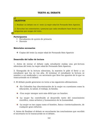 162
TEXTO AL DEBATE
Participantes
 Estudiantes de quinto de primaria
 Docente
Materiales necesarios
 Copias del texto La mejor edad de Fernando Soto Aparicio
Desarrollo del taller de lectura
1. Antes de iniciar el debate cada estudiante realiza una pre-lectura
silenciosa del texto La mejor edad de Fernando Soto Aparicio.
2. Enseguida de la lectura silenciosa, la maestra le pide el favor a un
estudiante que lea en voz alta. Al terminar el estudiante la lectura se
nombre a un moderador y un secretario que lleve los apuntes de lo que va
trascurriendo en el debate.
3. El debate puede generarse en torno a las siguientes afirmaciones.
-En Colombia hay discriminación de la mujer en cuestiones como la
educación, la salud, el trabajo, la familia.
-Una mujer siempre será más débil que un hombre.
-La mujer ha contribuido al desarrollo tanto del conocimiento
científico, como artístico y humanístico de la humanidad.
-La mujer es tan capaz como el hombre, física e intelectualmente, de
cualquier gran esfuerzo.
4. Antes de finalizar el debate se escucharán las conclusiones que escribió
el secretario en lo transcurrido en el debate.
OBJETIVOS
1. Realizar un debate con el texto La mejor edad de Fernando Soto Aparicio.
2. Escuchar los comentarios y posturas que cada estudiante hace frente a las
preguntas que surgen del texto.
 