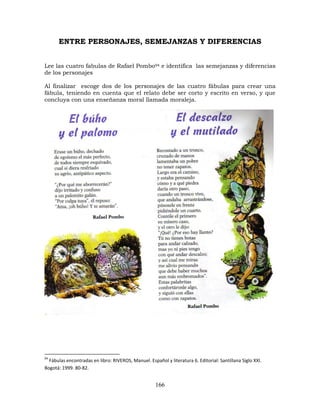 166
ENTRE PERSONAJES, SEMEJANZAS Y DIFERENCIAS
Lee las cuatro fabulas de Rafael Pombo94 e identifica las semejanzas y diferencias
de los personajes
Al finalizar escoge dos de los personajes de las cuatro fábulas para crear una
fábula, teniendo en cuenta que el relato debe ser corto y escrito en verso, y que
concluya con una enseñanza moral llamada moraleja.
94
Fábulas encontradas en libro: RIVEROS, Manuel. Español y literatura 6. Editorial: Santillana Siglo XXI.
Bogotá: 1999. 80-82.
 