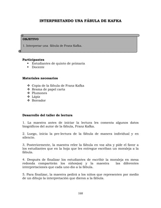 168
INTERPRETANDO UNA FÁBULA DE KAFKA
Participantes
 Estudiantes de quinto de primaria
 Docente
Materiales necesarios
 Copia de la fábula de Franz Kafka
 Resma de papel carta
 Plumones
 Lápiz
 Borrador
Desarrollo del taller de lectura
1. La maestra antes de iniciar la lectura les comenta algunos datos
biográficos del autor de la fábula, Franz Kafka.
2. Luego, inicia la pre-lectura de la fábula de manera individual y en
silencio.
3. Posteriormente, la maestra relee la fábula en voz alta y pide el favor a
los estudiantes que en la hoja que les entregue escriban un moraleja a la
fábula.
4. Después de finalizar los estudiantes de escribir la moraleja en mesa
redonda compartirán los niños(as) y la maestra las diferentes
interpretaciones que cada uno dio a la fábula.
5. Para finalizar, la maestra pedirá a los niños que representen por medio
de un dibujo la interpretación que dieron a la fábula.
OBJETIVO
1. Interpretar una fábula de Franz Kafka.
2. Identificar la moraleja de una fábula y compartirla al grupo.
 
