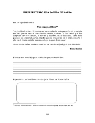 169
INTERPRETANDO UNA FÁBULA DE KAFKA
Lee la siguiente fábula
Una pequeña fábula95
“-¡Ay!- dijo el ratón-. El mundo se hace cada día más pequeño. Al principio
era tan grande que le tenía miedo; corría y corría y por cierto que me
alegraba ver esos muros, a diestra y sinistra, en la distancia. Pero esas
paredes se estrechaban tan rápido que me encuentro en el último cuarto y
ahí en el rincón está la trampa, sobres la cual debo pasar.
-Todo lo que debes hacer es cambiar de rumbo –dijo el gato y se lo comió”.
Franz Kafka
Escribe una moraleja para la fábula que acabas de leer.
_________________________________________________________________________
_________________________________________________________________________
_________________________________________________________________________
_________________________________________________________________________
_________________________________________________________________________
_________________________________________________________________________
Representa por medio de un dibujo la fábula de Franz Kafka
95
RIVEROS, Manuel. Español y literatura 6. Editorial: Santillana Siglo XXI. Bogotá: 1999. Pág. 85.
 
