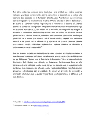 17
Por último están las entidades como Asolectura una entidad que reúne personas
naturales y jurídicas comprometidas con la promoción y el desarrollo de la lectura y la
escritura. Está asociada con la Fundación Gilberto Alzate Avendaño en su compromiso
con la divulgación y el fortalecimiento de Libro al Viento a través de Clubes de Lectura16
.
En cuanto a CERLALC “Centro Regional pare el Fomento de la Lectura en América
Latina y el Caribe” es un organismo intergubernamental del ámbito iberoamericano bajo
los auspicios de la UNESCO, que trabaja por el desarrollo y la integración de la región a
través de la construcción de sociedades lectoras. Para ello orienta sus esfuerzos hacia la
protección de la creación intelectual, el fomento de la producción y circulación del libro y la
promoción de la lectura y la escritura. De la misma manera, coopera y da asistencia
técnica a los países en la formulación y aplicación de políticas públicas, genera
conocimiento, divulga información especializada, impulsa procesos de formación y
promueve espacios de concertación17
.
Con los avances logrados se pretendió dar la mayor cobertura a todos los capitalinos y
sus diferentes localidades; así mismo los colegios de alguna manera han recibido apoyo
de las Bibliotecas Públicas y de la Secretaría de Educación. Tal es el caso del colegio
Campestre Beth Shalom que ubicado en Guaymaral, Cundinamarca lleva un año
construyendo una biblioteca escolar para otorgar un espacio para el aprovechamiento
del tiempo libre, realización de refuerzo escolar y actividades lúdicas; hace falta diseñar
programas estructurados con el propósito de aplicar un proyecto de promoción y
animación a la lectura que se pueda vincular tanto en el escenario de la biblioteca y el
aula de clase.
16
Disponible en: http://www.culturarecreacionydeporte.gov.co/portal/node/1707
17
Información tomada EN LINEA http://www.cerlalc.org/
 
