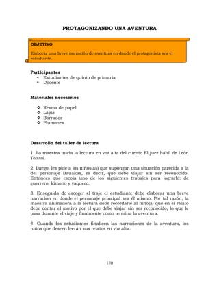 170
PROTAGONIZANDO UNA AVENTURA
Participantes
 Estudiantes de quinto de primaria
 Docente
Materiales necesarios
 Resma de papel
 Lápiz
 Borrador
 Plumones
Desarrollo del taller de lectura
1. La maestra inicia la lectura en voz alta del cuento El juez hábil de León
Tolstoi.
2. Luego, les pide a los niños(as) que supongan una situación parecida a la
del personaje Bauakas, es decir, que debe viajar sin ser reconocido.
Entonces que escoja uno de los siguientes trabajes para lograrlo: de
guerrero, kimono y vaquero.
3. Enseguida de escoger el traje el estudiante debe elaborar una breve
narración en donde el personaje principal sea él mismo. Por tal razón, la
maestra animadora a la lectura debe recordarle al niño(a) que en el relato
debe contar el motivo por el que debe viajar sin ser reconocido, lo que le
pasa durante el viaje y finalmente como termina la aventura.
4. Cuando los estudiantes finalicen las narraciones de la aventura, los
niños que deseen leerán sus relatos en voz alta.
OBJETIVO
Elaborar una breve narración de aventura en donde el protagonista sea el
estudiante.
 