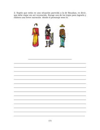 173
2. Supón que estás en una situación parecida a la de Bauakas, es decir,
que debe viajar sin ser reconocido. Escoge uno de los trajes para lograrlo y
elabora una breve narración donde el personaje seas tú.
______________________________________
_______________________________________________________________
_______________________________________________________________
_______________________________________________________________
_______________________________________________________________
_______________________________________________________________
_______________________________________________________________
_______________________________________________________________
_______________________________________________________________
_______________________________________________________________
_______________________________________________________________
_______________________________________________________________
_______________________________________________________________
_______________________________________________________________
______________________________________________________________
 