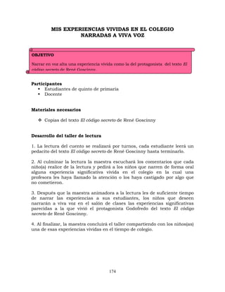 174
MIS EXPERIENCIAS VIVIDAS EN EL COLEGIO
NARRADAS A VIVA VOZ
Participantes
 Estudiantes de quinto de primaria
 Docente
Materiales necesarios
 Copias del texto El código secreto de René Goscinny
Desarrollo del taller de lectura
1. La lectura del cuento se realizará por turnos, cada estudiante leerá un
pedacito del texto El código secreto de René Goscinny hasta terminarlo.
2. Al culminar la lectura la maestra escuchará los comentarios que cada
niño(a) realice de la lectura y pedirá a los niños que narren de forma oral
alguna experiencia significativa vivida en el colegio en la cual una
profesora les haya llamado la atención o los haya castigado por algo que
no cometieron.
3. Después que la maestra animadora a la lectura les de suficiente tiempo
de narrar las experiencias a sus estudiantes, los niños que deseen
narrarán a viva voz en el salón de clases las experiencias significativas
parecidas a la que vivió el protagonista Godofredo del texto El código
secreto de René Goscinny.
4. Al finalizar, la maestra concluirá el taller compartiendo con los niños(as)
una de esas experiencias vividas en el tiempo de colegio.
OBJETIVO
Narrar en voz alta una experiencia vivida como la del protagonista del texto El
código secreto de René Goscinny.
 