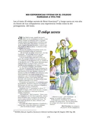 175
MIS EXPERIENCIAS VIVIDAS EN EL COLEGIO
NARRADAS A VIVA VOZ
Lee el texto El código secreto de René Goscinny97 y luego narra en voz alta
en frente de tus compañeros una experiencia vivida como la del
protagonista del texto.
97
RIVEROS, Manuel. Español y literatura 6. Editorial: Santillana Siglo XXI. Bogotá: 1999. Pág. 208.
 
