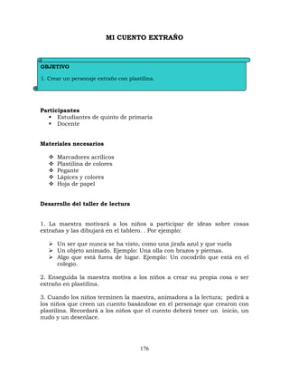 176
MI CUENTO EXTRAÑO
Participantes
 Estudiantes de quinto de primaria
 Docente
Materiales necesarios
 Marcadores acrílicos
 Plastilina de colores
 Pegante
 Lápices y colores
 Hoja de papel
Desarrollo del taller de lectura
1. La maestra motivará a los niños a participar de ideas sobre cosas
extrañas y las dibujará en el tablero. . Por ejemplo:
 Un ser que nunca se ha visto, como una jirafa azul y que vuela
 Un objeto animado. Ejemplo: Una olla con brazos y piernas.
 Algo que está fuera de lugar. Ejemplo: Un cocodrilo que está en el
colegio.
2. Enseguida la maestra motiva a los niños a crear su propia cosa o ser
extraño en plastilina.
3. Cuando los niños terminen la maestra, animadora a la lectura; pedirá a
los niños que creen un cuento basándose en el personaje que crearon con
plastilina. Recordará a los niños que el cuento deberá tener un inicio, un
nudo y un desenlace.
OBJETIVO
1. Crear un personaje extraño con plastilina.
2. Escribir un cuento basándose en el personaje extraño.
 