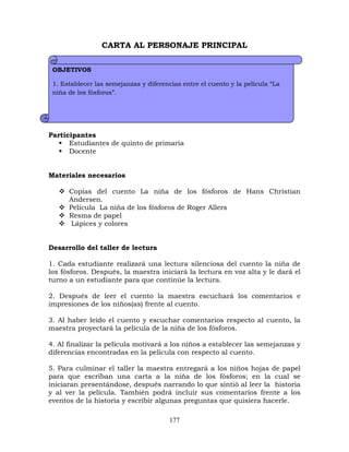 177
CARTA AL PERSONAJE PRINCIPAL
Participantes
 Estudiantes de quinto de primaria
 Docente
Materiales necesarios
 Copias del cuento La niña de los fósforos de Hans Christian
Andersen.
 Película La niña de los fósforos de Roger Allers
 Resma de papel
 Lápices y colores
Desarrollo del taller de lectura
1. Cada estudiante realizará una lectura silenciosa del cuento la niña de
los fósforos. Después, la maestra iniciará la lectura en voz alta y le dará el
turno a un estudiante para que continúe la lectura.
2. Después de leer el cuento la maestra escuchará los comentarios e
impresiones de los niños(as) frente al cuento.
3. Al haber leído el cuento y escuchar comentarios respecto al cuento, la
maestra proyectará la película de la niña de los fósforos.
4. Al finalizar la película motivará a los niños a establecer las semejanzas y
diferencias encontradas en la película con respecto al cuento.
5. Para culminar el taller la maestra entregará a los niños hojas de papel
para que escriban una carta a la niña de los fósforos; en la cual se
iniciaran presentándose, después narrando lo que sintió al leer la historia
y al ver la película. También podrá incluir sus comentarios frente a los
eventos de la historia y escribir algunas preguntas que quisiera hacerle.
OBJETIVOS
1. Establecer las semejanzas y diferencias entre el cuento y la película “La
niña de los fósforos”.
2. Escribir una carta al personaje principal del cuento La niña de los
fósforos de Hans Christian Andersen.
 