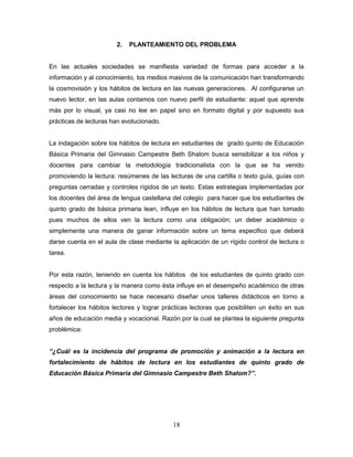 18
2. PLANTEAMIENTO DEL PROBLEMA
En las actuales sociedades se manifiesta variedad de formas para acceder a la
información y al conocimiento, los medios masivos de la comunicación han transformando
la cosmovisión y los hábitos de lectura en las nuevas generaciones. Al configurarse un
nuevo lector, en las aulas contamos con nuevo perfil de estudiante: aquel que aprende
más por lo visual, ya casi no lee en papel sino en formato digital y por supuesto sus
prácticas de lecturas han evolucionado.
La indagación sobre los hábitos de lectura en estudiantes de grado quinto de Educación
Básica Primaria del Gimnasio Campestre Beth Shalom busca sensibilizar a los niños y
docentes para cambiar la metodología tradicionalista con la que se ha venido
promoviendo la lectura: resúmenes de las lecturas de una cartilla o texto guía, guías con
preguntas cerradas y controles rígidos de un texto. Estas estrategias implementadas por
los docentes del área de lengua castellana del colegio para hacer que los estudiantes de
quinto grado de básica primaria lean, influye en los hábitos de lectura que han tomado
pues muchos de ellos ven la lectura como una obligación; un deber académico o
simplemente una manera de ganar información sobre un tema especifico que deberá
darse cuenta en el aula de clase mediante la aplicación de un rígido control de lectura o
tarea.
Por esta razón, teniendo en cuenta los hábitos de los estudiantes de quinto grado con
respecto a la lectura y la manera como ésta influye en el desempeño académico de otras
áreas del conocimiento se hace necesario diseñar unos talleres didácticos en torno a
fortalecer los hábitos lectores y lograr prácticas lectoras que posibiliten un éxito en sus
años de educación media y vocacional. Razón por la cual se plantea la siguiente pregunta
problémica:
“¿Cuál es la incidencia del programa de promoción y animación a la lectura en
fortalecimiento de hábitos de lectura en los estudiantes de quinto grado de
Educación Básica Primaria del Gimnasio Campestre Beth Shalom?”.
 