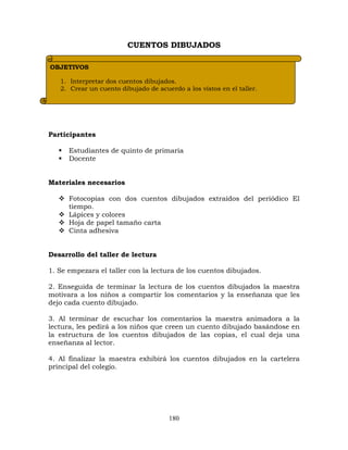 180
CUENTOS DIBUJADOS
Participantes
 Estudiantes de quinto de primaria
 Docente
Materiales necesarios
 Fotocopias con dos cuentos dibujados extraídos del periódico El
tiempo.
 Lápices y colores
 Hoja de papel tamaño carta
 Cinta adhesiva
Desarrollo del taller de lectura
1. Se empezara el taller con la lectura de los cuentos dibujados.
2. Enseguida de terminar la lectura de los cuentos dibujados la maestra
motivara a los niños a compartir los comentarios y la enseñanza que les
dejo cada cuento dibujado.
3. Al terminar de escuchar los comentarios la maestra animadora a la
lectura, les pedirá a los niños que creen un cuento dibujado basándose en
la estructura de los cuentos dibujados de las copias, el cual deja una
enseñanza al lector.
4. Al finalizar la maestra exhibirá los cuentos dibujados en la cartelera
principal del colegio.
OBJETIVOS
1. Interpretar dos cuentos dibujados.
2. Crear un cuento dibujado de acuerdo a los vistos en el taller.
 
