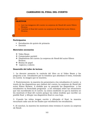 183
CAMBIANDO EL FINAL DEL CUENTO
Participantes
 Estudiantes de quinto de primaria
 Docente
Materiales necesarios
 Video Beam
 Computador portátil
 Diapositivas del cuento La sorpresa de Nandi del autor Eileen
Browne.
 Resma de papel
 Lápices y colores
Desarrollo del taller de lectura
1. La docente presenta la carátula del libro en el Video Beam y les
pregunta a los estudiantes por la temática que abordará el texto, teniendo
en cuenta la imagen que se muestra.
2. Posteriormente, la maestra les presentará a los estudiantes el cuento a
través de las diapositivas que elaboró del cuento La sorpresa de Nandi del
autor Eileen Browne. A medida que va pasando las diapositivas a los
estudiantes va formulado preguntas a los niños(as) sobre las situaciones
que van sucediendo en el cuento. La única condición es que la maestra no
les mostrará el final del cuento porque los niños tendrán que escribir un
posible final y dibujar esa diapositiva final en una hoja.
3. Cuando los niños tengan escrito y dibujado el final, la maestra
escuchará cada uno de los finales que escribieron los estudiantes.
4. Al concluir, la maestra les mostrará cómo termino el cuento La sorpresa
de Nandi.
OBJETIVOS
1. Leer las imágenes del cuento La sorpresa de Nandi del autor Eileen
Browne.
2. Cambiar el final del cuento La sorpresa de Nandi del autor Eileen
Browne.
 