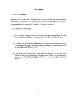 20
4. OBJETIVOS
4.1 OBJETIVO GENERAL
Sensibilizar a los estudiantes y profesores del Colegio Campestre Beth Shalom sobre la
importancia y sensibilidad de la lectura en los procesos de aprendizaje a través de la
propuesta didáctica, Programa de Promoción y Animación a la lectura.
4.2 OBJETIVOS ESPECÍFICOS
 Diagnosticar el estado actual de los hábitos de lectura de los estudiantes de grado
quinto de Educación Básica Primaria en el Gimnasio Campestre Beth Shalom.
 Socializar ante la comunidad académica del Gimnasio Campestre Beth Shalom los
resultados de diagnóstico de los hábitos de lectura de los estudiantes de quinto
grado de Educación Básica Primaria.
 Diseñar, aplicar y evaluar ante los estudiantes, profesores y la dirección de la
biblioteca talleres de lectura para animar y promover la lectura en los estudiantes
de grado quinto de Educación Básica Primaria en el Gimnasio Campestre Beth
Shalom.
 