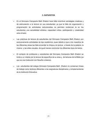 21
5. SUPUESTOS
 En el Gimnasio Campestre Beth Shalom hace falta incentivar estrategias creativas y
de estimulación a la lectura en sus estudiantes; ya que la falta de organización y
programación de actividades estructuradas no permiten evidenciar la en los
estudiantes una sensibilidad artística, capacidad crítica, participación y creatividad
ante el texto.
 Las prácticas de lectura de estudiantes del Gimnasio Campestre Beth Shalom son
exclusivamente actividades de tipo académico, pues debido a que a los maestros de
las diferentes áreas les falta encender la chispa a la lectura a través de la palabra, la
música y las artes visuales; de igual manera reconocer los diferentes tipos de textos.
 El contacto de profesores y estudiantes del Gimnasio Campestre Beth Shalom se
limita a un interés por la lectura de específica de su área y de lecturas de la Biblia (ya
que es una Institución con filosofía cristiana).
 Los estudiantes del colegio Gimnasio Campestre Beth Shalom no conservan líneas
de trabajo como lectores diferentes a las asignaturas disciplinares y complementarias
de la Institución Educativa.
 