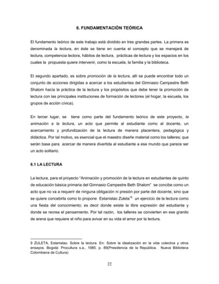 22
6. FUNDAMENTACIÓN TEÓRICA
El fundamento teórico de este trabajo está dividido en tres grandes partes. La primera es
denominada la lectura, en éste se tiene en cuenta el concepto que se manejará de
lectura, competencia lectora, hábitos de lectura, prácticas de lectura y los espacios en los
cuales la propuesta quiere intervenir, como la escuela, la familia y la biblioteca.
El segundo apartado, es sobre promoción de la lectura, allí se puede encontrar todo un
conjunto de acciones dirigidas a acercar a los estudiantes del Gimnasio Campestre Beth
Shalom hacía la práctica de la lectura y los propósitos que debe tener la promoción de
lectura con las principales instituciones de formación de lectores (el hogar, la escuela, los
grupos de acción cívica).
En tercer lugar, se tiene como parte del fundamento teórico de este proyecto, la
animación a la lectura, un acto que permite al estudiante como al docente, un
acercamiento y profundización de la lectura de manera placentera, pedagógica y
didáctica. Por tal motivo, es esencial que el maestro diseñe material como los talleres; que
serán base para acercar de manera divertida al estudiante a ese mundo que parece ser
un acto solitario.
6.1 LA LECTURA
La lectura, para el proyecto “Animación y promoción de la lectura en estudiantes de quinto
de educación básica primaria del Gimnasio Campestre Beth Shalom” se concibe como un
acto que no va a requerir de ninguna obligación ni presión por parte del docente; sino que
se quiere concebirla como lo propone Estanislao Zuleta18
un ejercicio de la lectura como
una fiesta del conocimiento; es decir donde existe la libre expresión del estudiante y
donde se recrea el pensamiento. Por tal razón, los talleres se convierten en ese granito
de arena que requiere el niño para avivar en su vida el amor por la lectura.
9 ZULETA, Estanislao. Sobre la lectura. En: Sobre la idealización en la vida colectiva y otros
ensayos. Bogotá: Procultura s.a., 1985. p. 89(Presidencia de la República. Nueva Biblioteca
Colombiana de Cultura)
 