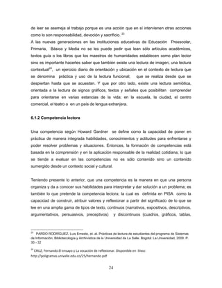 24
de leer se asemeja al trabajo porque es una acción que en sí intervienen otras acciones
como lo son responsabilidad, devoción y sacrificio. 23
A las nuevas generaciones en las instituciones educativas de Educación Preescolar,
Primaria, Básica y Media no se les puede pedir que lean sólo artículos académicos,
textos guía o los libros que los maestros de humanidades establecen como plan lector
sino es importante hacerles saber que también existe una lectura de imagen, una lectura
contextual24
, un ejercicio diario de orientación y ubicación en el contexto de lectura que
se denomina práctica y uso de la lectura funcional; que se realiza desde que se
despiertan hasta que se acuestan. Y que por otro lado, existe una lectura semiótica,
orientada a la lectura de signos gráficos, textos y señales que posibilitan comprender
para orientarse en varias estancias de la vida: en la escuela, la ciudad, el centro
comercial, el teatro o en un país de lengua extranjera.
6.1.2 Competencia lectora
Una competencia según Howard Gardner se define como la capacidad de poner en
práctica de manera integrada habilidades, conocimientos y actitudes para enfrentarse y
poder resolver problemas y situaciones. Entonces, la formación de competencias está
basada en la comprensión y en la aplicación responsable de la realidad cotidiana, lo que
se tiende a evaluar en las competencias no es sólo contenido sino un contenido
sumergido desde un contexto social y cultural.
Teniendo presente lo anterior, que una competencia es la manera en que una persona
organiza y da a conocer sus habilidades para interpretar y dar solución a un problema; es
también lo que pretende la competencia lectora; la cual es definida en PISA como la
capacidad de construir, atribuir valores y reflexionar a partir del significado de lo que se
lee en una amplia gama de tipos de texto, continuos (narrativos, expositivos, descriptivos,
argumentativos, persuasivos, preceptivos) y discontinuos (cuadros, gráficos, tablas,
23
PARDO RODRÍGUEZ, Luis Ernesto, et. al. Prácticas de lectura de estudiantes del programa de Sistemas
de Información, Bibliotecología y Archivística de la Universidad de La Salle. Bogotá: La Universidad, 2009. P.
30 - 32
24
CRUZ, Fernando.El ensayo y La vocación de reflexionar. Disponible en línea:
http://poligramas.univalle.edu.co/25/hernando.pdf
 
