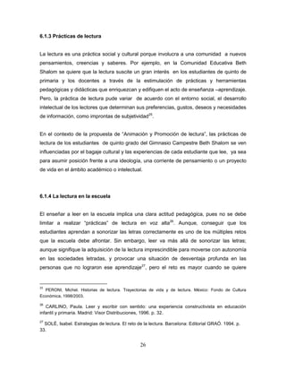 26
6.1.3 Prácticas de lectura
La lectura es una práctica social y cultural porque involucra a una comunidad a nuevos
pensamientos, creencias y saberes. Por ejemplo, en la Comunidad Educativa Beth
Shalom se quiere que la lectura suscite un gran interés en los estudiantes de quinto de
primaria y los docentes a través de la estimulación de prácticas y herramientas
pedagógicas y didácticas que enriquezcan y edifiquen el acto de enseñanza –aprendizaje.
Pero, la práctica de lectura pude variar de acuerdo con el entorno social, el desarrollo
intelectual de los lectores que determinan sus preferencias, gustos, deseos y necesidades
de información, como improntas de subjetividad25
.
En el contexto de la propuesta de “Animación y Promoción de lectura”, las prácticas de
lectura de los estudiantes de quinto grado del Gimnasio Campestre Beth Shalom se ven
influenciadas por el bagaje cultural y las experiencias de cada estudiante que lee, ya sea
para asumir posición frente a una ideología, una corriente de pensamiento o un proyecto
de vida en el ámbito académico o intelectual.
6.1.4 La lectura en la escuela
El enseñar a leer en la escuela implica una clara actitud pedagógica, pues no se debe
limitar a realizar “prácticas” de lectura en voz alta26
. Aunque, conseguir que los
estudiantes aprendan a sonorizar las letras correctamente es uno de los múltiples retos
que la escuela debe afrontar. Sin embargo, leer va más allá de sonorizar las letras;
aunque signifique la adquisición de la lectura imprescindible para moverse con autonomía
en las sociedades letradas, y provocar una situación de desventaja profunda en las
personas que no lograron ese aprendizaje27
, pero el reto es mayor cuando se quiere
25
PERONI, Michel. Historias de lectura. Trayectorias de vida y de lectura. México: Fondo de Cultura
Económica, 1998/2003.
26
CARLINO, Paula. Leer y escribir con sentido: una experiencia constructivista en educación
infantil y primaria. Madrid: Visor Distribuciones, 1996. p. 32.
27
SOLÉ, Isabel. Estrategias de lectura. El reto de la lectura. Barcelona: Editorial GRAÓ. 1994. p.
33.
 