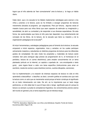 27
lograr que el niño además de “leer correctamente” ame la lectura y la haga un hábito
diario.
Cabe decir, que a la escuela le ha faltado implementar estrategias para acercar a los
niños y jóvenes a la lectura, pues se ha limitado a escoger programas de lecturas
meramente ubicados al programa por asignaturas. Pero por fortuna, algunas veces el
maestro busca para sus niños libros que sean capaces de estimular su imaginación y
sensibilidad, de abrir su curiosidad y de responder a sus diversas expectativas. De esta
forma, las oportunidades que tiene el niño para leer dependen muy estrechamente del
concepto de los libros, de la lectura, de la escuela que tiene su maestro y de la
organización pedagógica de la escuela28
.
Al incluir herramientas y estrategias pedagógicas para el fomento de la lectura, la escuela
empezará a incluir espacios, organizados, ricos y variados; en los cuales participen
activamente maestros y estudiantes en distintos programas de lectura para los diferentes
grados de complejidad. De este modo los propósitos y materiales de lectura serán
variados: leer para averiguar algo preciso (la programación de tv, el horóscopo en el
periódico, lectura de un correo electrónico), para ampliar conocimientos de un tema
planteado (artículo en la internet, un capitulo o apartado de una enciclopedia o texto
guía), para logara llevar a cabo una tarea específica (instrucciones para amar un
escritorio, receta de cocina) o para divertirse (comics, cuentos dibujados, canciones).
Con la implementación y la creación de diversos espacios de lectura no sólo el niño
aprenderá a descodificar o descifrar; es decir, convertir grafías en sonidos sino que verá
la lectura como un acto que es meramente social porque el lector construye el significado
de un texto interactuando con éste. De ahí, es la importancia que un texto tenga
pertinencia, un niño debe leer lo que él haya visto o tenga significado para él; porque la
lectura va siempre a prueba la competencia lingüística, los conocimientos previos acerca
del mundo en general y de un tema específico que el individuo tenga.
28
PATTE, Geneviève. Déjenlos leer, Los niños y las bibliotecas. España: Fondo de Cultura
Económica.2000, Págs.47-49.
 