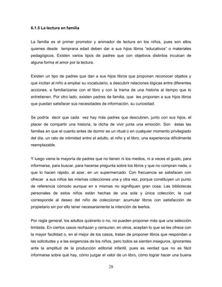 28
6.1.5 La lectura en familia
La familia es el primer promotor y animador de lectura en los niños, pues son ellos
quienes desde temprana edad deben dar a sus hijos libros “educativos” o materiales
pedagógicos. Existen varios tipos de padres que con objetivos distintos inculcan de
alguna forma el amor por la lectura.
Existen un tipo de padres que dan a sus hijos libros que proponen reconocer objetos y
que incitan al niño a ampliar su vocabulario, a descubrir relaciones lógicas entre diferentes
acciones, a familiarizarse con el libro y con la trama de una historia al tiempo que lo
entretienen. Por otro lado, existen padres de familia, que les proponen a sus hijos libros
que puedan satisfacer sus necesidades de información, su curiosidad.
Se podría decir que cada vez hay más padres que descubren, junto con sus hijos, el
placer de compartir una historia, la dicha de vivir junta una emoción. Son éstas las
familias en que el cuento antes de dormir es un ritual o en cualquier momento privilegiado
del día, un rato de intimidad entre el adulto, el niño y el libro; una experiencia difícilmente
reemplazable.
Y luego viene la mayoría de padres que no tienen ni los medios, ni a veces el gusto, para
informarse, para buscar, para hacerse pregunta sobre los libros y que no compran nada, o
que lo hacen rápido, al azar, en un supermercado. Con frecuencia se satisfacen con
ofrecer a sus niños las mismas colecciones una y otra vez, porque constituyen un punto
de referencia cómodo aunque en s mismas no signifiquen gran cosa. Las bibliotecas
personales de estos niños están hechas de una sola y única colección; la cual
corresponde al deseo del niño de coleccionar: acumular libros con satisfacción de
propietario sin por ello tener necesariamente la intención de leerlos.
Por regla general, los adultos quiéranlo o no, no pueden proponer más que una selección
limitada. En ciertos casos rechazan y censuran; en otros, aceptan lo que se les ofrece con
la mayor facilidad o, en el mejor de los casos, tratan de proponer libros que respondan a
las solicitudes y a las exigencias de los niños, pero todos se sienten inseguros, ignorantes
ante la amplitud de la producción editorial infantil, pues es verdad que no es fácil
informarse sobre qué hay, cómo juzgar el valor de un libro, cómo lograr hacer una buena
 