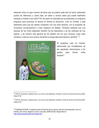 29
selección entre un gran número de libros que se publica cada año sin tener suficientes
puntos de referencia y, sobre todo, sin saber a ciencia cierta qué puede realmente
interesar y motivar a los niños29
.Por tal razón en Colombia se ha acentuado un programa
programa para promover la lectura en familia se denomina Leer en Familia, y está
diseñando para que los padres compartan con sus hijos lecturas, con el propósito de
enriquecer conversaciones y crear espacios de diálogo. Teniendo presente que Las
lecturas de los niños dependen también de las elecciones y de las actitudes de sus
padres, y de manera más general de los adultos con los que conviven, pues cada
individuo, y esto es muy normal, transmite su propia idea de la lectura y del libro”. 30
El programa Leer en Familia,
patrocinado por Fundalectura da
las siguientes instrucciones a los
padres para formar niños
lectores31
.
29
PATTE, Geneviève. Déjenlos leer, Los niños y las bibliotecas. España: Fondo de Cultura Económica.2000,
Págs.47-49.
30
PATTE, Geneviève. Déjenlos leer, Los niños y las bibliotecas. España: Fondo de Cultura Económica.2000,
Págs.47-49.
31
FUNDALECTURA. Fundación para el fomento de la Lectura. (término de búsqueda: Leer en
familia). (En línea). Bogotá: La red. (consulta: 2009-02-29). Disponible en:
http://www.leerenfamilia.com/hogar.htm
 