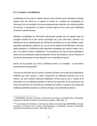 31
6.1.7 La lectura en la Biblioteca
La biblioteca no es ya más el espacio oscuro y lleno de libros que la sociedad en tiempos
pasado solía ver; ahora es un espacio en donde se satisface las necesidades de
información de una sociedad y promueve programas para capacitar a los distintos perfiles
de usuarios. A continuación, se darán a conocer algunos de los roles que la biblioteca
cumple en nuestros tiempos.
Satisfacer necesidades de información estructurada (aquella que se organiza bajo los
principios rectores de un arte, ciencia, tecnología, etc.), sino, ante todo y siempre, a la
satisfacción de los requerimientos de información generados en la vida cotidiana: salud,
seguridad, participación, gobierno, etc., es uno de los objetivos de la Biblioteca. Ante esta
doble perspectiva, la biblioteca puede desarrollar estrategias que intenten integrar una y
otra. A lo anterior se llama “inteligenciar”33
la sociedad por las vías de hacer significativo,
dentro de las necesidades reales del desarrollo de las comunidades y de los hombres, el
cúmulo de conocimiento humano dispuesto en los materiales de lectura.
Dentro de los papeles que tiene la biblioteca frente a la sociedad se encuentran
principalmente los siguientes34
:
*Servicio de educación de los usuarios: conexión del lector con la estructura bibliotecaria.
Pretende que este conozca y valore críticamente los diferentes servicios que se le
ofrecen, así como también desarrolle habilidades mínimas para el uso y manejo de la
información en sus diferentes soportes. El servicio de educación de los usuarios es una
acción de promoción de la lectura en la mediada que motiva y muestra a los lectores las
múltiples posibilidades lectoras y la manera de llegar a los materiales de lectura.
33
HERNÁNDEZ, Carvajal. Animación y Promoción de la Lectura, Consideraciones y Propuestas.
Antioquia: Comfenalco. Colección de Fomento de la lectura, 1999. Págs. 31.
34 34
Los servicios de la biblioteca a continuación citados se encuentra En: HERNÁNDEZ, Carvajal.
Animación y Promoción de la Lectura, Consideraciones y Propuestas. Antioquia: Comfenalco.
Colección de Fomento de la lectura, 1999. Págs. 30-32.
 
