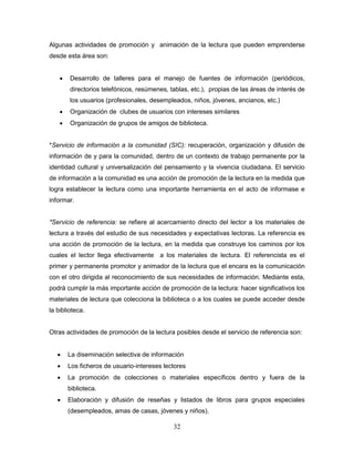 32
Algunas actividades de promoción y animación de la lectura que pueden emprenderse
desde esta área son:
 Desarrollo de talleres para el manejo de fuentes de información (periódicos,
directorios telefónicos, resúmenes, tablas, etc.), propias de las áreas de interés de
los usuarios (profesionales, desempleados, niños, jóvenes, ancianos, etc.)
 Organización de clubes de usuarios con intereses similares
 Organización de grupos de amigos de biblioteca.
*Servicio de información a la comunidad (SIC): recuperación, organización y difusión de
información de y para la comunidad, dentro de un contexto de trabajo permanente por la
identidad cultural y universalización del pensamiento y la vivencia ciudadana. El servicio
de información a la comunidad es una acción de promoción de la lectura en la medida que
logra establecer la lectura como una importante herramienta en el acto de informase e
informar.
*Servicio de referencia: se refiere al acercamiento directo del lector a los materiales de
lectura a través del estudio de sus necesidades y expectativas lectoras. La referencia es
una acción de promoción de la lectura, en la medida que construye los caminos por los
cuales el lector llega efectivamente a los materiales de lectura. El referencista es el
primer y permanente promotor y animador de la lectura que el encara es la comunicación
con el otro dirigida al reconocimiento de sus necesidades de información. Mediante esta,
podrá cumplir la más importante acción de promoción de la lectura: hacer significativos los
materiales de lectura que colecciona la biblioteca o a los cuales se puede acceder desde
la biblioteca.
Otras actividades de promoción de la lectura posibles desde el servicio de referencia son:
 La diseminación selectiva de información
 Los ficheros de usuario-intereses lectores
 La promoción de colecciones o materiales específicos dentro y fuera de la
biblioteca.
 Elaboración y difusión de reseñas y listados de libros para grupos especiales
(desempleados, amas de casas, jóvenes y niños).
 
