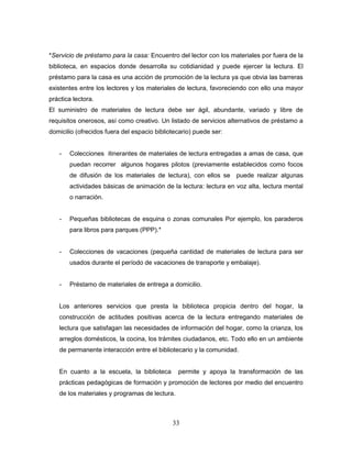 33
*Servicio de préstamo para la casa: Encuentro del lector con los materiales por fuera de la
biblioteca, en espacios donde desarrolla su cotidianidad y puede ejercer la lectura. El
préstamo para la casa es una acción de promoción de la lectura ya que obvia las barreras
existentes entre los lectores y los materiales de lectura, favoreciendo con ello una mayor
práctica lectora.
El suministro de materiales de lectura debe ser ágil, abundante, variado y libre de
requisitos onerosos, así como creativo. Un listado de servicios alternativos de préstamo a
domicilio (ofrecidos fuera del espacio bibliotecario) puede ser:
- Colecciones itinerantes de materiales de lectura entregadas a amas de casa, que
puedan recorrer algunos hogares pilotos (previamente establecidos como focos
de difusión de los materiales de lectura), con ellos se puede realizar algunas
actividades básicas de animación de la lectura: lectura en voz alta, lectura mental
o narración.
- Pequeñas bibliotecas de esquina o zonas comunales Por ejemplo, los paraderos
para libros para parques (PPP).*
- Colecciones de vacaciones (pequeña cantidad de materiales de lectura para ser
usados durante el período de vacaciones de transporte y embalaje).
- Préstamo de materiales de entrega a domicilio.
Los anteriores servicios que presta la biblioteca propicia dentro del hogar, la
construcción de actitudes positivas acerca de la lectura entregando materiales de
lectura que satisfagan las necesidades de información del hogar, como la crianza, los
arreglos domésticos, la cocina, los trámites ciudadanos, etc. Todo ello en un ambiente
de permanente interacción entre el bibliotecario y la comunidad.
En cuanto a la escuela, la biblioteca permite y apoya la transformación de las
prácticas pedagógicas de formación y promoción de lectores por medio del encuentro
de los materiales y programas de lectura.
 