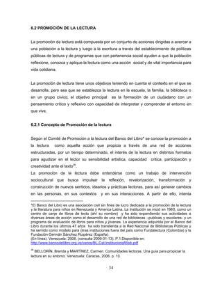 34
6.2 PROMOCIÓN DE LA LECTURA
La promoción de lectura está compuesta por un conjunto de acciones dirigidas a acercar a
una población a la lectura y luego a la escritura a través del establecimiento de políticas
públicas de lectura y de programas que con pertenencia social ayuden a que la población
reflexione, conozca y aplique la lectura como una acción social y de vital importancia para
vida cotidiana.
La promoción de lectura tiene unos objetivos teniendo en cuenta el contexto en el que se
desarrolla, pero sea que se establezca la lectura en la escuela, la familia, la biblioteca o
en un grupo cívico; el objetivo principal es la formación de un ciudadano con un
pensamiento crítico y reflexivo con capacidad de interpretar y comprender el entorno en
que vive.
6.2.1 Concepto de Promoción de la lectura
Según el Comité de Promoción a la lectura del Banco del Libro* se conoce la promoción a
la lectura como aquella acción que propicia a través de una red de acciones
estructuradas, por un tiempo determinado, el interés de la lectura en distintos formatos
para agudizar en el lector su sensibilidad artística, capacidad critica, participación y
creatividad ante el texto35
.
La promoción de la lectura debe entenderse como un trabajo de intervención
sociocultural que busca impulsar la reflexión, revalorización, transformación y
construcción de nuevos sentidos, idearios y prácticas lectoras, para así generar cambios
en las personas, en sus contextos y en sus interacciones. A partir de ello, intenta
*El Banco del Libro es una asociación civil sin fines de lucro dedicada a la promoción de la lectura
y la literatura para niños en Nenezuela y America Latina. La Institución se inició en 1960, como un
centro de canje de libros de texto (ahí su nombre) y ha sido expandiendo sus actividades a
diversas áreas de acción como el desarrollo de una red de bibliotecas –publicas y escolares- y un
programa de evaluación de libros para niños y jóvenes. La experiencia adquirida por el Banco del
Libro durante los últimos 47 años ha sido transferida a la Red Nacional de Bibliotecas Públicas y
ha servido como modelo para otras instituciones fuera del país como Fundalectura (Colombia) y la
Fundación Germán Sánchez Ruipérez (España).
(En línea). Venezuela: 2008. (consulta 2009-01-13). P.1.Disponible en:
http://www.bancodellibro.org.ve/varios/BL-Cat.InstitucionalWeb.pdf
35
BELLORÍN, Brenda y MARTÍNEZ, Carmen. Comunidades lectoras. Una guía para propiciar la
lectura en su entorno. Venezuela: Caracas, 2006. p. 10.
 