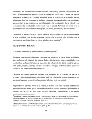 35
fortalecer a los lectores como actores sociales, culturales y políticos y económicos. Es
decir, al entenderse que la promoción de lectura es una práctica sociocultural con efectos
educativos, económicos y políticos se refiere a que la promoción de la lectura es una
acción que debe dar respuesta a acciones históricas, contextualizadas, intencionadas y
que permitan a las personas su individualización (la construcción de lo intimo) y su
socialización (la construcción en lo social y de lo social). Teniendo en cuenta que la
lectura se mueve en un territorio de disputas, acuerdos, presencias y desencuentros.
En general, la Promoción de la Lectura parte del reconocimiento de las problemáticas de
la vida individual y de la vida colectiva, dando a la lectura el valor histórico que le
corresponde, y enfatizando en su íntima relación con la escritura36
.
6.2.2 El promotor de lectura
El promotor de lectura es aquella persona que es capaz de37
:
-Respetar los procesos individuales y sociales que se den en el marco de las actividades
que conforman el proyecto de lectura. Esto evidentemente, estará supeditado a su
sensibilidad, gusto por la lectura y capacidad de valorar al otro como persona (ya sea
niño, padre, docente, vecino), así como también su trabajo y su historia como lector que
se vincula con ciertos materiales de lectura.
- Enfocar su trabajo como una persona que encuentra en la posición de valorar el
lenguaje y sus manifestaciones culturales a partir del intercambio que se genera una vez
que se da la puesta en común del espacio de la lectura en la comunidad.
-El promotor de lectura a través de la palabra, la música y las artes visuales, reconoce los
distintos contextos en los que la cultura se convierte en una vía alternativa; por tal razón el
promotor de lectura no anda solo: necesita vehículos, herramientas y estrategias.
36
ALVAREZ, Didier y NARANJO, Edilma. La Animación a la Lectura, Manual de acción y reflexión.
Hacia un concepto de promoción de la lectura: una práctica de intervención Social, Cultural,
Educativa y Política. Colombia: Antioquia, 2003. p. 17.
37
BELLORÍN, Brenda y MARTÍNEZ, Carmen. Comunidades lectoras. Una guía para propiciar la
lectura en su entorno. Venezuela: Caracas, 2006. p. 13.
 
