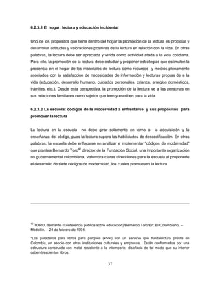 37
6.2.3.1 El hogar: lectura y educación incidental
Uno de los propósitos que tiene dentro del hogar la promoción de la lectura es propiciar y
desarrollar actitudes y valoraciones positivas de la lectura en relación con la vida. En otras
palabras, la lectura debe ser apreciada y vivida como actividad atada a la vida cotidiana.
Para ello, la promoción de la lectura debe estudiar y proponer estrategias que estimulen la
presencia en el hogar de los materiales de lectura como recursos y medios plenamente
asociados con la satisfacción de necesidades de información y lecturas propias de e la
vida (educación, desarrollo humano, cuidados personales, crianza, arreglos domésticos,
trámites, etc.). Desde esta perspectiva, la promoción de la lectura ve a las personas en
sus relaciones familiares como sujetos que leen y escriben para la vida.
6.2.3.2 La escuela: códigos de la modernidad a enfrentarse y sus propósitos para
promover la lectura
La lectura en la escuela no debe girar solamente en torno a la adquisición y la
enseñanza del código, pues la lectura supera las habilidades de descodificación. En otras
palabras, la escuela debe enfocarse en analizar e implementar “códigos de modernidad”
que plantea Bernardo Toro40
director de la Fundación Social, una importante organización
no gubernamental colombiana, vislumbra claras direcciones para la escuela al proponerle
el desarrollo de siete códigos de modernidad, los cuales promueven la lectura.
40
TORO, Bernardo (Conferencia pública sobre educación)/Bernardo Toro/En: El Colombiano. –
Medellín. – 24 de febrero de 1994.
*Los paraderos para libros para parques (PPP) son un servicio que fundalectura presta en
Colombia, en asocio con otras instituciones culturales y empresas. Están conformados por una
estructura construida con metal resistente a la intemperie, diseñada de tal modo que su interior
caben trescientos libros.
 