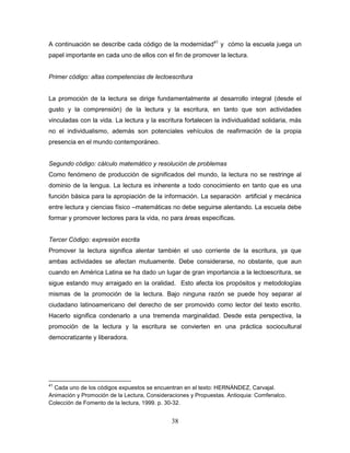 38
A continuación se describe cada código de la modernidad41
y cómo la escuela juega un
papel importante en cada uno de ellos con el fin de promover la lectura.
Primer código: altas competencias de lectoescritura
La promoción de la lectura se dirige fundamentalmente al desarrollo integral (desde el
gusto y la comprensión) de la lectura y la escritura, en tanto que son actividades
vinculadas con la vida. La lectura y la escritura fortalecen la individualidad solidaria, más
no el individualismo, además son potenciales vehículos de reafirmación de la propia
presencia en el mundo contemporáneo.
Segundo código: cálculo matemático y resolución de problemas
Como fenómeno de producción de significados del mundo, la lectura no se restringe al
dominio de la lengua. La lectura es inherente a todo conocimiento en tanto que es una
función básica para la apropiación de la información. La separación artificial y mecánica
entre lectura y ciencias físico –matemáticas no debe seguirse alentando. La escuela debe
formar y promover lectores para la vida, no para áreas específicas.
Tercer Código: expresión escrita
Promover la lectura significa alentar también el uso corriente de la escritura, ya que
ambas actividades se afectan mutuamente. Debe considerarse, no obstante, que aun
cuando en América Latina se ha dado un lugar de gran importancia a la lectoescritura, se
sigue estando muy arraigado en la oralidad. Esto afecta los propósitos y metodologías
mismas de la promoción de la lectura. Bajo ninguna razón se puede hoy separar al
ciudadano latinoamericano del derecho de ser promovido como lector del texto escrito.
Hacerlo significa condenarlo a una tremenda marginalidad. Desde esta perspectiva, la
promoción de la lectura y la escritura se convierten en una práctica sociocultural
democratizante y liberadora.
41
Cada uno de los códigos expuestos se encuentran en el texto: HERNÁNDEZ, Carvajal.
Animación y Promoción de la Lectura, Consideraciones y Propuestas. Antioquia: Comfenalco.
Colección de Fomento de la lectura, 1999. p. 30-32.
 