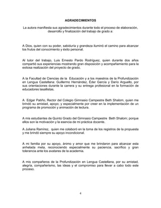 4
AGRADECIMIENTOS
La autora manifiesta sus agradecimientos durante todo el proceso de elaboración,
desarrollo y finalización del trabajo de grado a:
A Dios, quien con su poder, sabiduría y grandeza iluminó el camino para alcanzar
los frutos del conocimiento y éxito personal.
Al tutor del trabajo, Luis Ernesto Pardo Rodríguez, quien durante dos años
compartió sus experiencias mostrando gran disposición y acompañamiento para la
exitosa realización del proyecto de grado.
A la Facultad de Ciencias de la Educación y a los maestros de la Profundización
en Lengua Castellana: Guillermo Hernández, Éder García y Darío Arguello, por
sus orientaciones durante la carrera y su entrega profesional en la formación de
educadores lasallistas.
A Edgar Patiño, Rector del Colegio Gimnasio Campestre Beth Shalom, quien me
brindó su amistad, apoyo; y especialmente por creer en la implementación de un
programa de promoción y animación de lectura.
A mis estudiantes de Quinto Grado del Gimnasio Campestre Beth Shalom; porque
ellos son la motivación y la esencia de mi práctica docente.
A Juliana Ramírez, quien me colaboró en la toma de los registros de la propuesta
y me brindó siempre su apoyo incondicional.
A mi familia por su apoyo, ánimo y amor que me brindaron para alcanzar esta
anhelada meta, reconociendo especialmente su paciencia, sacrifico y gran
tolerancia ante los avatares de la academia.
A mis compañeros de la Profundización en Lengua Castellana, por su amistad,
alegría, compañerismo, las ideas y el compromiso para llevar a cabo todo este
proceso.
 